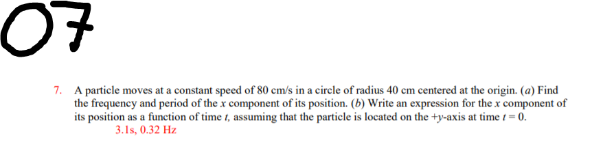 07
7. A particle moves at a constant speed of 80 cm/s in a circle of radius 40 cm centered at the origin. (a) Find
the frequency and period of the x component of its position. (b) Write an expression for the x component of
its position as a function of time 1, assuming that the particle is located on the +y-axis at time t = 0.
3.1s, 0.32 Hz
