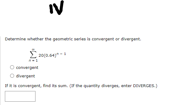 IV
Determine whether the geometric series is convergent or divergent.
2 20(0.64)" - 1
n = 1
convergent
divergent
If it is convergent, find its sum. (If the quantity diverges, enter DIVERGES.)
