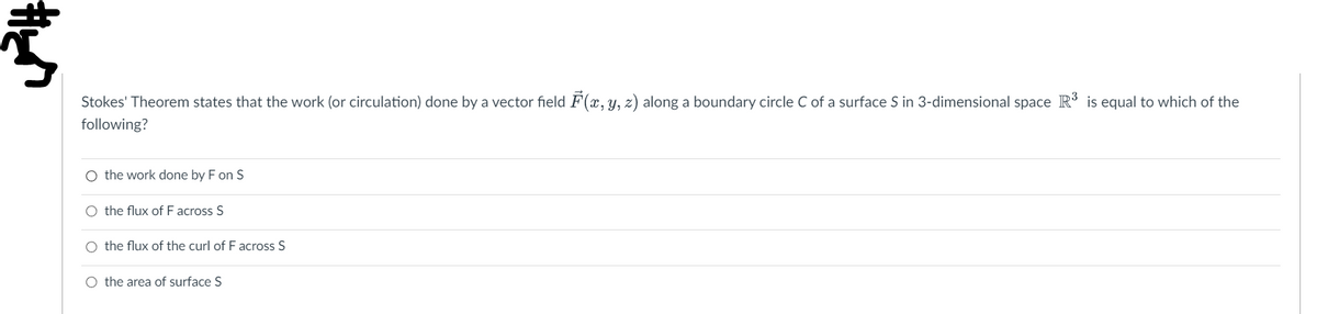 Š
Stokes' Theorem states that the work (or circulation) done by a vector field F(x, y, z) along a boundary circle C of a surface S in 3-dimensional space R³ is equal to which of the
following?
O the work done by F on S
O the flux of F across S
O the flux of the curl of F across S
O the area of surface S