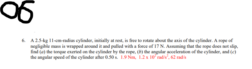 9o
6. A 2.5-kg 11-cm-radius cylinder, initially at rest, is free to rotate about the axis of the cylinder. A rope of
negligible mass is wrapped around it and pulled with a force of 17 N. Assuming that the rope does not slip,
find (a) the torque exerted on the cylinder by the rope, (b) the angular acceleration of the cylinder, and (c)
the angular speed of the cylinder after 0.50 s. 1.9 Nm, 1.2 x 10² rad/s², 62 rad/s
