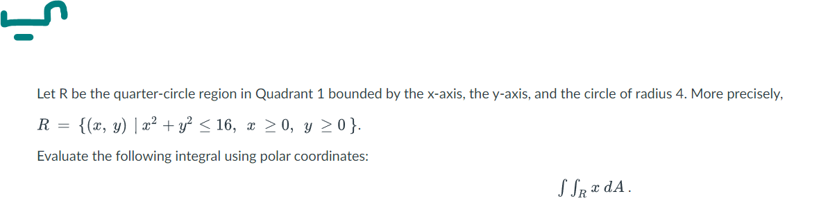 Let R be the quarter-circle region in Quadrant 1 bounded by the x-axis, the y-axis, and the circle of radius 4. More precisely,
R = {(x, y) | x² + y? < 16, x > 0, y 20}.
Evaluate the following integral using polar coordinates:
S SR ¤ dA.

