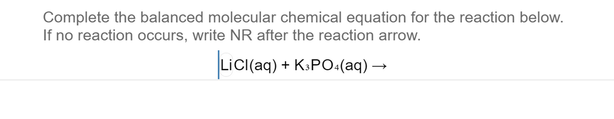 Complete the balanced molecular chemical equation for the reaction below.
If no reaction occurs, write NR after the reaction arrow.
LiCI(aq) + K:PO:(aq) –

