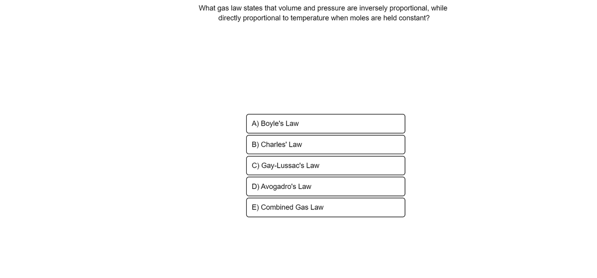 What gas law states that volume and pressure are inversely proportional, while
directly proportional to temperature when moles are held constant?
A) Boyle's Law
B) Charles' Law
C) Gay-Lussac's Law
D) Avogadro's Law
E) Combined Gas Law
