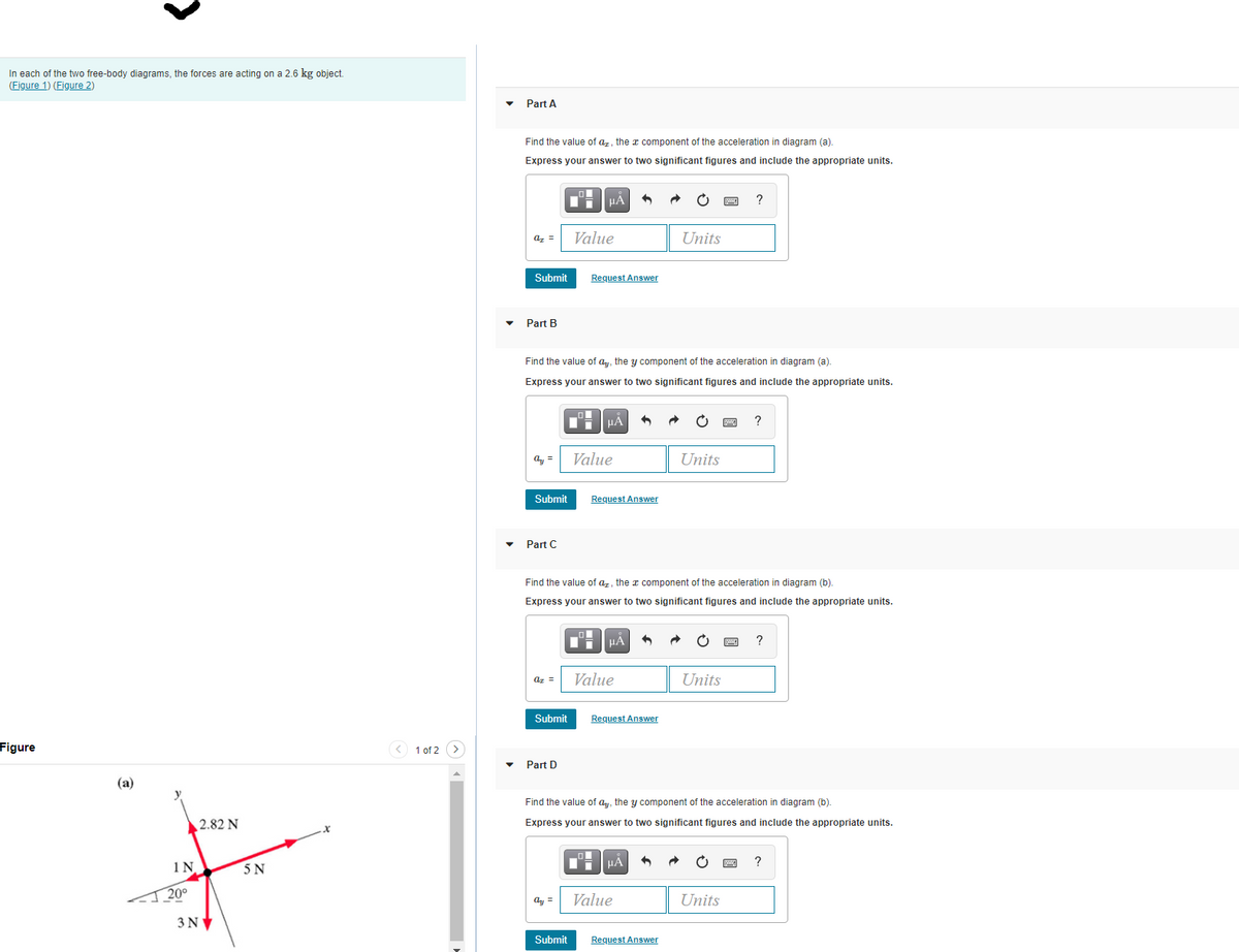 In each of the two free-body diagrams, the forces are acting on a 2.6 kg object.
(Figure 1) (Figure 2)
Part A
Find the value of az, the x component of the acceleration in diagram (a).
Express your answer to two significant figures and include the appropriate units.
?
az =
Value
Units
Submit
Request Answer
Part B
Find the value of
the y component of the acceleration in diagram (a).
Express your answer to two significant figures and include the appropriate units.
HẢ
ay =
Value
Units
Submit
Request Answer
Part C
Find the value of az, the a component of the acceleration in diagram (b).
Express your answer to two significant figures and include the appropriate units.
az =
Value
Units
Submit
Request Answer
Figure
< 1 of 2 >
Part D
(a)
Find the value of ay, the y component of the acceleration in diagram (b).
2.82 N
Express your answer to two significant figures and include the appropriate units.
HA
?
5 N
20°
Value
Units
ay =
3NV
Submit
Request Answer
