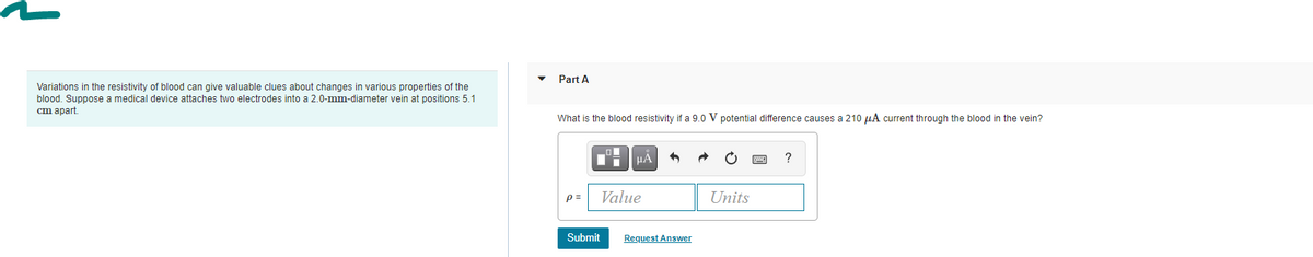 Part A
Variations in the resistivity of blood can give valuable clues about changes in various properties of the
blood. Suppose a medical device attaches two electrodes into a 2.0-mm-diameter vein at positions 5.1
cm apart.
What is the blood resistivity if a 9.0 V potential difference causes a 210 µA current through the blood in the vein?
HA
?
p =
Value
Units
Submit
Request Answer
