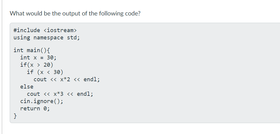 What would be the output of the following code?
#include <iostream>
using namespace std;
int main(){
int x =
30;
if(x > 20)
if (x < 30)
cout <« x*2 « endl;
else
cout <« x*3 « endl;
cin.ignore();
return e;
}
