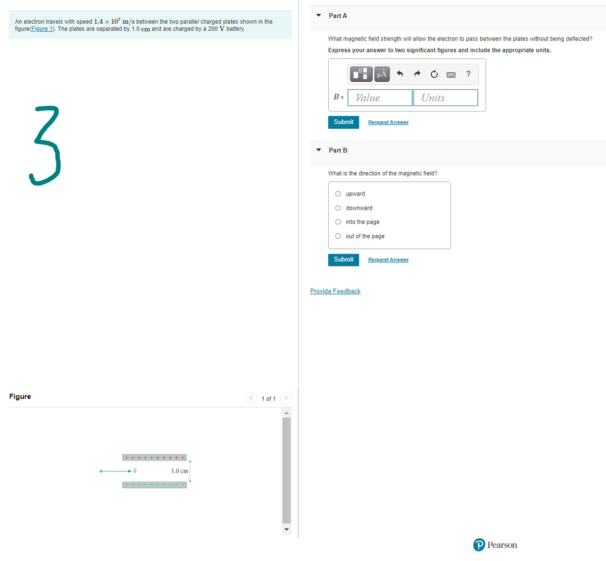 Part A
An electron travels with speed 1.4 x 107 m/s between the two parallel charged plates shown in the
figure(Figure 1). The plates are separated by 1.0 cm and are charged by a 200 V battery.
What magnetic field strength will allow the electron to pass between the plates without being deflected?
Express your answer to two significant figures and include the appropriate units.
?
B =
Value
Units
3
Submit
Request Answer
Part B
What is the direction of the magnetic field?
O upward
O downward
O into the page
O out of the page
Submit
Request Answer
Provide Feedback
Figure
< 1 of 1>
+ + ++ + + + + + +
1.0 cm
-- - - - - - - - -
P Pearson
