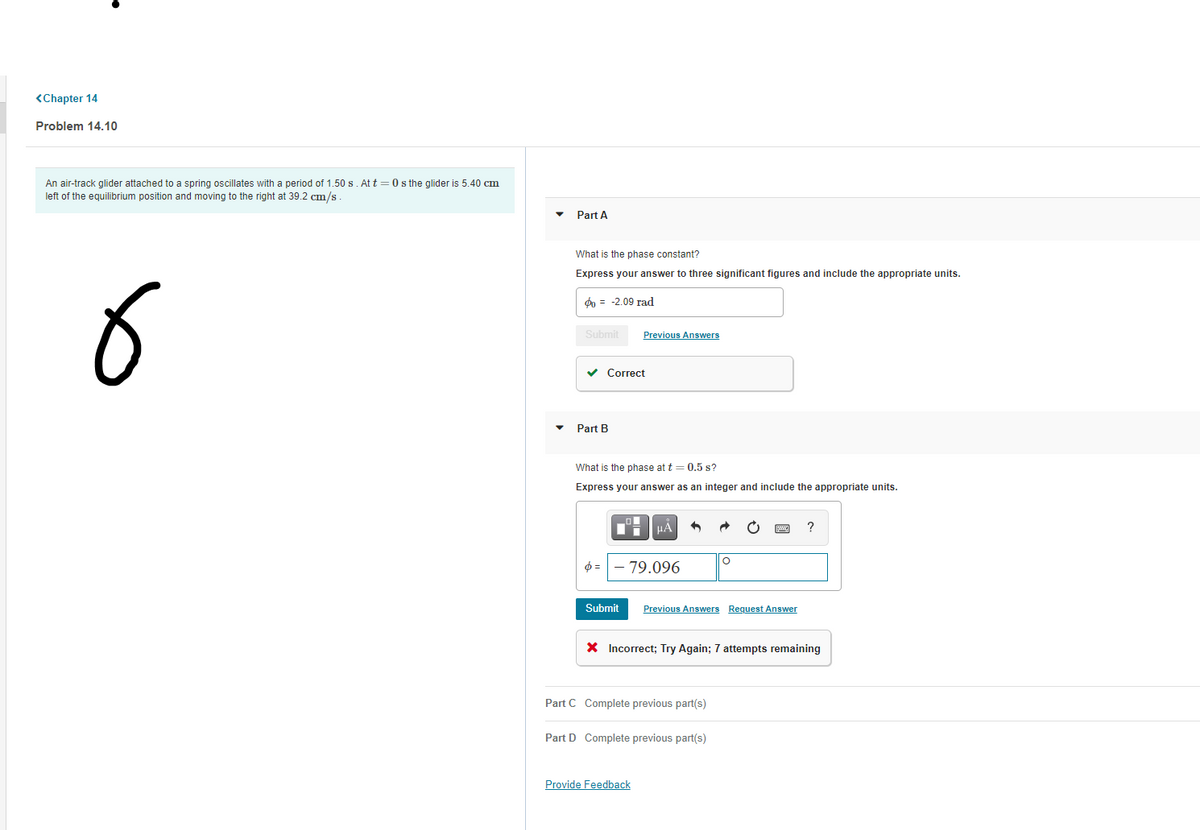 <Chapter 14
Problem 14.10
An air-track glider attached to a spring oscillates with a period of 1.50 s. At t = 0 s the glider is 5.40 cm
left of the equilibrium position and moving to the right at 39.2 cm/s
Part A
What is the phase constant?
Express your answer to three significant figures and include the appropriate units.
do = -2.09 rad
Submit
Previous Answers
v Correct
Part B
What is the phase at t = 0.5 s?
Express your answer as an integer and include the appropriate units.
HA
79.096
Submit
Previous Answers Request Answer
X Incorrect; Try Again; 7 attempts remaining
Part C Complete previous part(s)
Part D Complete previous part(s)
Provide Feedback
