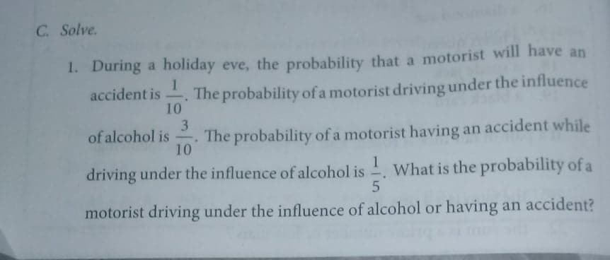 C. Solve.
1. During a holiday eve, the probability that a motorist will have an
accident is . The probability of a motorist driving under the influence
10
3
The probability of a motorist having an accident while
10
of alcohol is
1
driving under the influence of alcohol is -. What is the probability of a
motorist driving under the influence of alcohol or having an accident?
