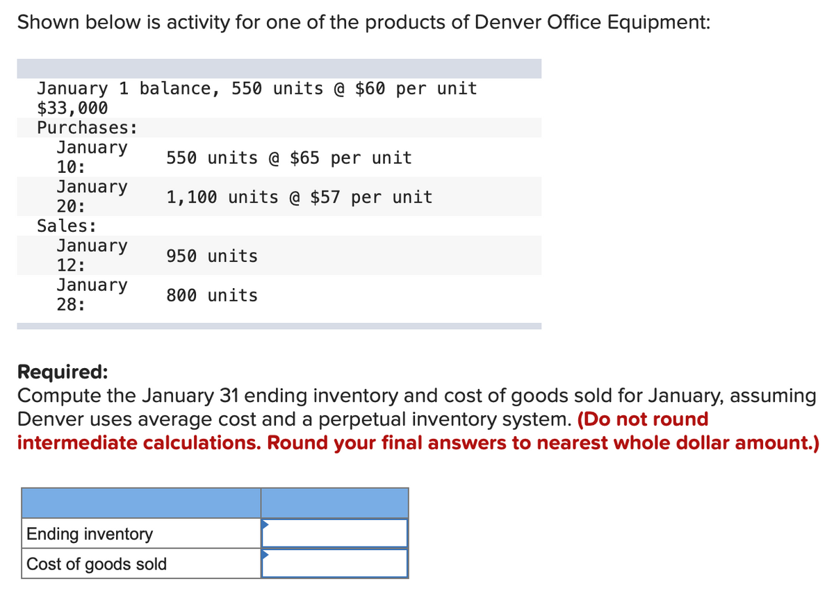 Shown below is activity for one of the products of Denver Office Equipment:
January 1 balance, 550 units @ $60 per unit
$33,000
Purchases:
January
10:
January
20:
Sales:
January
12:
January
28:
550 units @ $65 per unit
1,100 units @ $57 per unit
950 units
800 units
Required:
Compute the January 31 ending inventory and cost of goods sold for January, assuming
Denver uses average cost and a perpetual inventory system. (Do not round
intermediate calculations. Round your final answers to nearest whole dollar amount.)
Ending inventory
Cost of goods sold