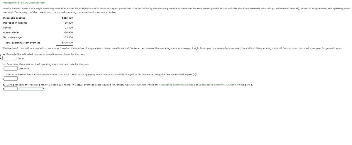 Predetermined Factory Overhead Rate
Novello Medical Center has a single operating room that is used by local physicians to perform surgical procedures. The cost of using the operating room is accumulated by each patient procedure and includes the direct materials costs (drugs and medical devices), physician surgical time, and operating room
overhead. On January 1 of the current year, the annual operating room overhead is estimated to be:
Disposable supplies
$213,500
Depreciation expense
38,500
Utilities
22,400
Nurse salaries
320,600
Technician wages
105,000
Total operating room overhead
$700,000
The overhead costs will be assigned to procedures based on the number of surgical room hours. Novello Medical Center expects to use the operating room an average of eight hours per day, seven days per week. In addition, the operating room will be shut down two weeks per year for general repairs.
a. Compute the estimated number of operating room hours for the year.
hours
b. Determine the predetermined operating room overhead rate for the year.
per hour
c. Conrad Goldsmith had a 4-hour procedure on January 22. How much operating room overhead would be charged to his procedure, using the rate determined in part (b)?
d. During January, the operating room was used 194 hours. The actual overhead costs incurred for January were $47,400. Determine the overapplied operating overhead or underapplied operating overhead for the period.
