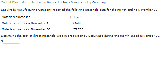 Cost of Direct Materials Used in Production for a Manufacturing Company
Sepulveda Manufacturing Company reported the following materials data for the month ending November 30:
Materials purchased
$211,700
Materials inventory, November 1
66,800
Materials inventory, November 30
55,700
Determine the cost of direct materials used in production by Sepulveda during the month ended November 30.
