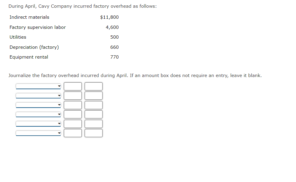 During April, Cavy Company incurred factory overhead as follows:
Indirect materials
$11,800
Factory supervision labor
4,600
Utilities
500
Depreciation (factory)
660
Equipment rental
770
Journalize the factory overhead incurred during April. If an amount box does not require an entry, leave it blank.
