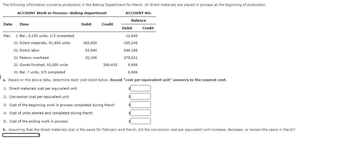 The following information concerns production in the Baking Department for March. All direct materials are placed in process at the beginning of production.
ACCOUNT Work in Process-Baking Department
ACCOUNT NO.
Balance
Date
Item
Debit
Credit
Debit
Credit
Mar.
1 Bal., 5,100 units, 1/3 completed
11,645
31 Direct materials, 91,800 units
183,600
195,245
31 Direct labor
53,940
249,185
31 Factory overhead
30,336
279,521
31 Goods finished, 93,000 units
269,615
9,906
31 Bal. ? units, 3/5 completed
9,906
a. Based on the above data, determine each cost listed below. Round "cost per equivalent unit" answers to the nearest cent.
1. Direct materials cost per equivalent unit
2. Conversion cost per equivalent unit
3. Cost of the beginning work in process completed during March
4. Cost of units started and completed during March
5. Cost of the ending work in process
b. Assuming that the direct materials cost is the same for February and March, did the conversion cost per equivalent unit increase, decrease, or remain the same in March?
