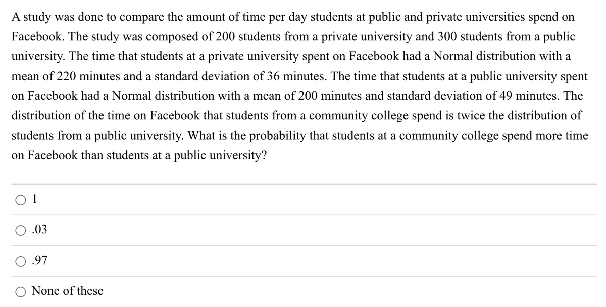 A study was done to compare the amount of time per day students at public and private universities spend on
Facebook. The study was composed of 200 students from a private university and 300 students from a public
university. The time that students at a private university spent on Facebook had a Normal distribution with a
mean of 220 minutes and a standard deviation of 36 minutes. The time that students at a public university spent
on Facebook had a Normal distribution with a mean of 200 minutes and standard deviation of 49 minutes. The
distribution of the time on Facebook that students from a community college spend is twice the distribution of
students from a public university. What is the probability that students at a community college spend more time
on Facebook than students at a public university?
O 1
.03
O .97
None of these
