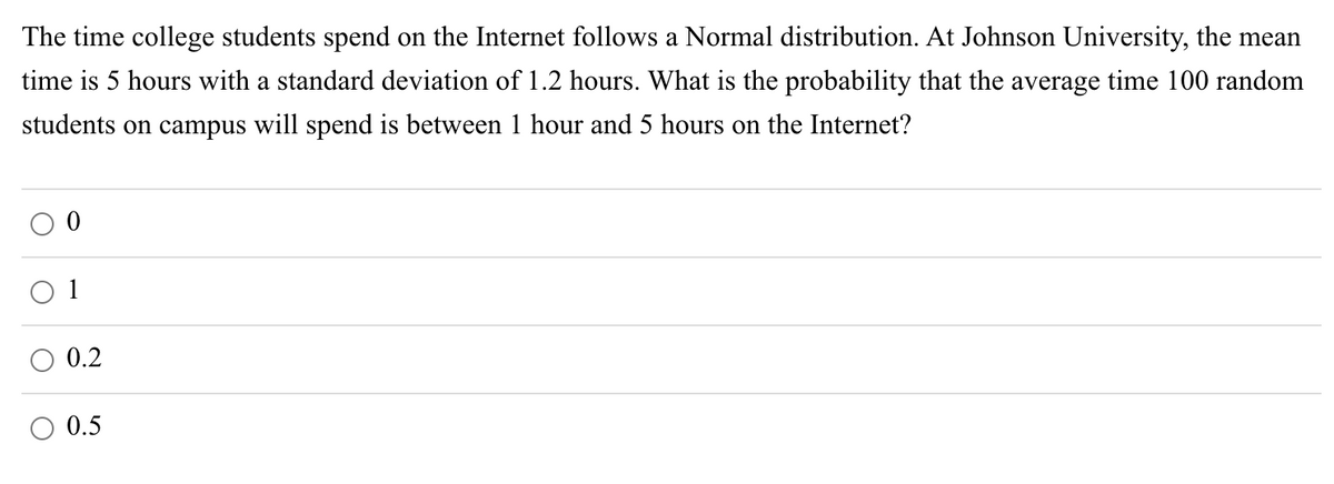 The time college students spend on the Internet follows a Normal distribution. At Johnson University, the mean
time is 5 hours with a standard deviation of 1.2 hours. What is the probability that the average time 100 random
students on campus will spend is between 1 hour and 5 hours on the Internet?
0.2
0.5

