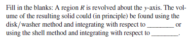 Fill in the blanks: A region R is revolved about the y-axis. The vol-
ume of the resulting solid could (in principle) be found using the
disk/washer method and integrating with respect to
using the shell method and integrating with respect to
or
