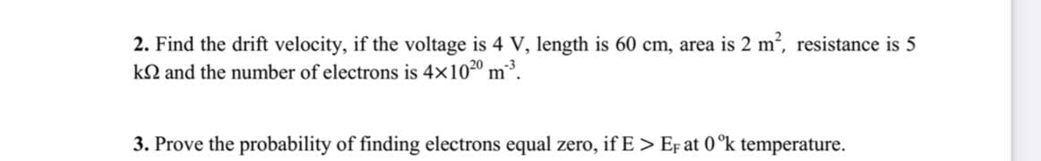 2. Find the drift velocity, if the voltage is 4 V, length is 60 cm, area is 2 m2, resistance is 5
kN and the number of electrons is 4x1020 m.
3. Prove the probability of finding electrons equal zero, if E> EF at 0°k temperature.
