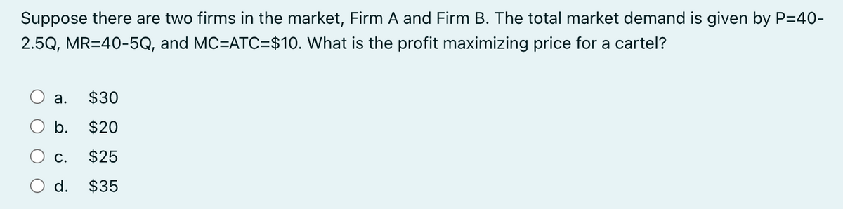 Suppose there are two firms in the market, Firm A and Firm B. The total market demand is given by P=40-
2.5Q, MR=40-5Q, and MC=ATC=$10. What is the profit maximizing price for a cartel?
a. $30
b. $20
C. $25
d. $35