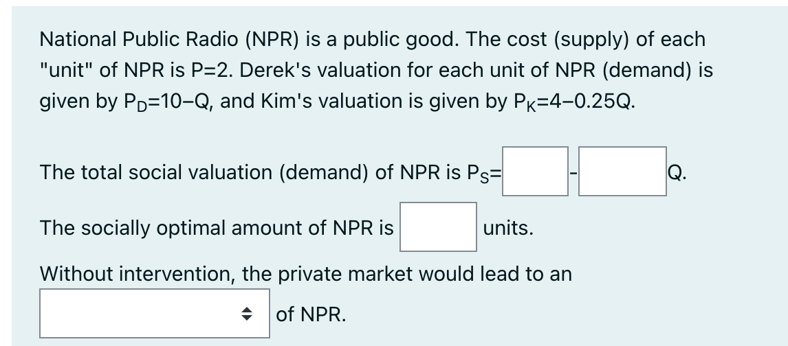 National Public Radio (NPR) is a public good. The cost (supply) of each
"unit" of NPR is P=2. Derek's valuation for each unit of NPR (demand) is
given by PD=10-Q, and Kim's valuation is given by PK-4-0.25Q.
The total social valuation (demand) of NPR is Ps=
Q.
The socially optimal amount of NPR is
units.
Without intervention, the private market would lead to an
♦ of NPR.