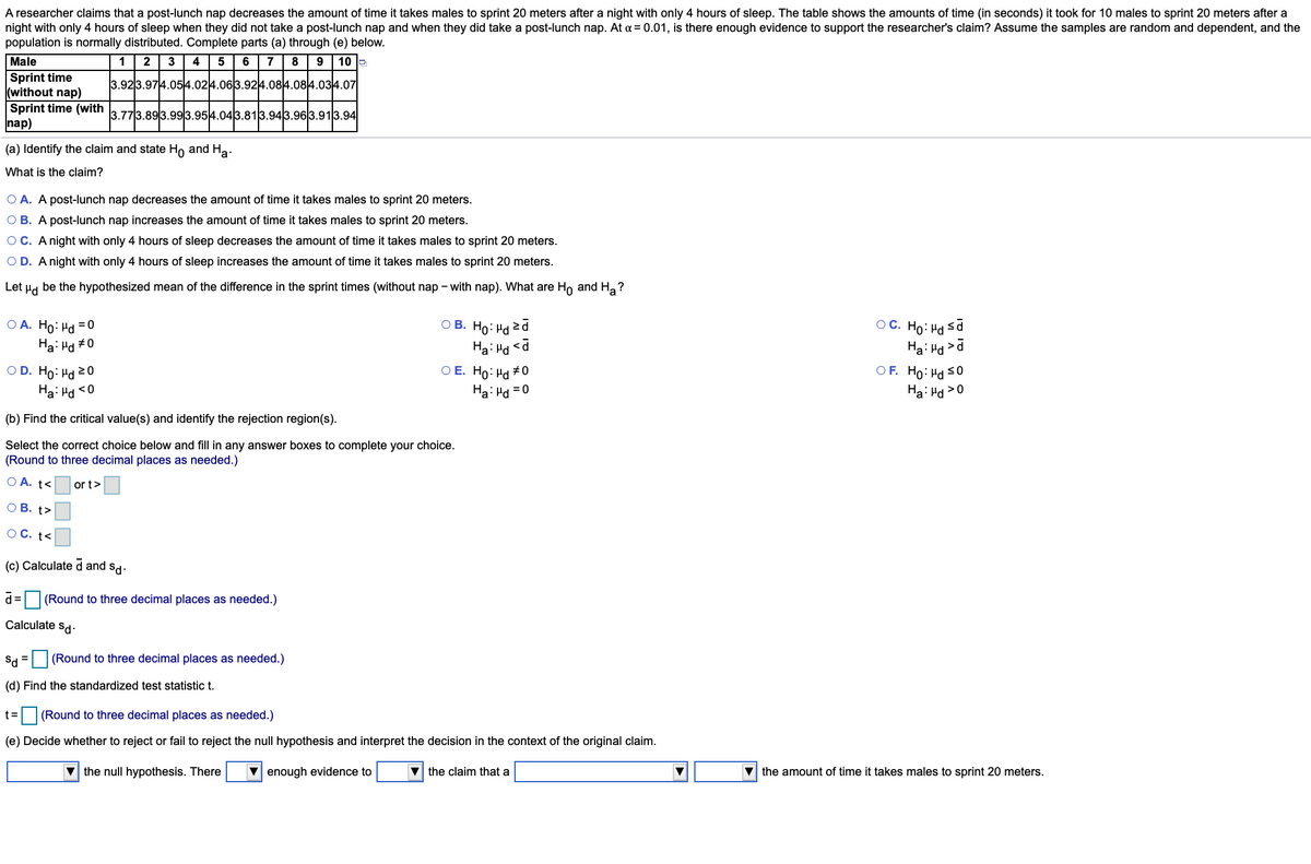 A researcher claims that a post-lunch nap decreases the amount of time it takes males to sprint 20 meters after a night with only 4 hours of sleep. The table shows the amounts of time (in seconds) it took for 10 males to sprint 20 meters after a
night with only 4 hours of sleep when they did not take a post-lunch nap and when they did take a post-lunch nap. At a = 0.01, is there enough evidence to support the researcher's claim? Assume the samples are random and dependent, and the
population is normally distributed. Complete parts (a) through (e) below.
Male
1
2
3
4
6
7
8
10 e
Sprint time
(without nap)
Sprint time (with 3 773 893.993.954.043.813.943.96|3.913.94
nap)
3.923.974.054.024.063.924.084.084.034.07
(a) Identify the claim and state Ho and Ha.
What is the claim?
O A. A post-lunch nap decreases the amount of time it takes males to sprint 20 meters.
O B. A post-lunch nap increases the amount of time it takes males to sprint 20 meters.
OC. A night with only 4 hours of sleep decreases the amount of time it takes males to sprint 20 meters.
O D. A night with only 4 hours of sleep increases the amount of time it takes males to sprint 20 meters.
Let Hd be the hypothesized mean of the difference in the sprint times (without nap - with nap). What are Ho and H,?
OC. Ho: Hd sa
Ha: H >d
OF. Ho: Hd s0
Ha: Hd >0
O B. Ho: Hd 2d
Hai Hd <a
O A. Ho: Hd = 0
Ha: Hd #0
O D. Ho: Hd 20
O E. Ho: Hd + 0
Ha: Hd <0
Ha: Hd = 0
(b) Find the critical value(s) and identify the rejection region(s).
Select the correct choice below and fill in any answer boxes to complete your choice.
(Round to three decimal places as needed.)
O A. t<
or t>
O B. t>
O C. t<
(c) Calculate d and sd.
d= (Round to three decimal places as needed.)
Calculate sd-
Sd = (Round to three decimal places as needed.)
%D
(d) Find the standardized test statistic t.
t=
(Round to three decimal places as needed.)
(e) Decide whether to reject or fail to reject the null hypothesis and interpret the decision in the context of the original claim.
V the null hypothesis. There
V enough evidence to
V the claim that a
V the amount of time it takes males to sprint 20 meters.
