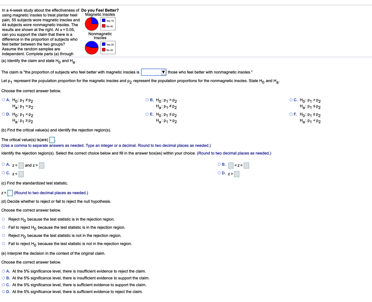 In a 4-week study about the effectiveness of Do you Feel Better?
using magnetic insoles to treat plantar heel
pain, 55 subjects wore magnetic insoles and
44 subjects wore nonmagnetic insoles. The
results are shown at the right. At a = 0.05,
can you support the claim that there is a
difference in the proportion of subjects who
feel better between the two groups?
Assume the random samples are
independent. Complete parts (a) through
Magnetic Insoles
Yes 15
O No 40
Nonmagnetic
Insoles
Yes 20
No 24
(a) Identify the claim and state Ho and Ha.
The claim is "the proportion of subjects who feel better with magnetic insoles is
those who feel better with nonmagnetic insoles."
Let p, represent the population proportion for the magnetic insoles and p, represent the population proportions for the nonmagnetic insoles. State Ho and Ha.
Choose the correct answer below.
OC. Ho: P1 > P2
Ha: P1 SP2
OF. Ho: P1 2 P2
Ha: P1 <P2
O A. Ho: P1 # P2
Ha: P1 = P2
ОВ. Но Р1 -р2
Ha: P1 # P2
O D. Ho: P1 <P2
O E. Ho: P1 SPP2
Ha: P1 > P2
Ha: P12 P2
(b) Find the critical value(s) and identify the rejection region(s).
The critical value(s) is(are)-
(Use a comma to separate answers as needed. Type an integer or a decimal. Round to two decimal places as needed.)
Identify the rejection region(s). Select the correct choice below and fill in the answer box(es) within your choice. (Round to two decimal places as needed.)
O A. z<
and z>
OB.
<z<
O C. z<
O D. z>
(c) Find the standardized test statistic.
(Round to two decimal places as needed.)
(d) Decide whether to reject or fail to reject the null hypothesis.
Choose the correct answer below.
O Reject Ho because the test statistic is in the rejection region.
O Fail to reject Ho because the test statistic is in the rejection region.
O Reject Ho because the test statistic is not in the rejection region.
O Fail to reject Ho because the test statistic is not in the rejection region.
(e) Interpret the decision in the context of the original claim.
Choose the correct answer below.
O A. At the 5% significance level, there is insufficient evidence to reject the claim.
O B. At the 5% significance level, there is insufficient evidence to support the claim.
OC. At the 5% significance level, there is sufficient evidence to support the claim.
O D. At the 5% significance level, there is sufficient evidence to reject the claim.
