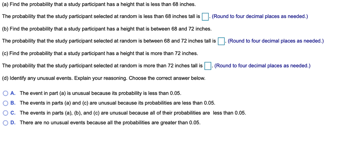 (a) Find the probability that a study participant has a height that is less than 68 inches.
The probability that the study participant selected at random is less than 68 inches tall is
|. (Round to four decimal places as needed.)
(b) Find the probability that a study participant has a height that is between 68 and 72 inches.
The probability that the study participant selected at random is between 68 and 72 inches tall is
(Round to four decimal places as needed.)
(c) Find the probability that a study participant has a height that is more than 72 inches.
The probability that the study participant selected at random is more than 72 inches tall is. (Round to four decimal places as needed.)
(d) Identify any unusual events. Explain your reasoning. Choose the correct answer below.
A. The event in part (a) is unusual because its probability is less than 0.05.
B. The events in parts (a) and (c) are unusual because its probabilities are less than 0.05.
C. The events in parts (a), (b), and (c) are unusual because all of their probabilities are less than 0.05.
D. There are no unusual events because all the probabilities are greater than 0.05.
