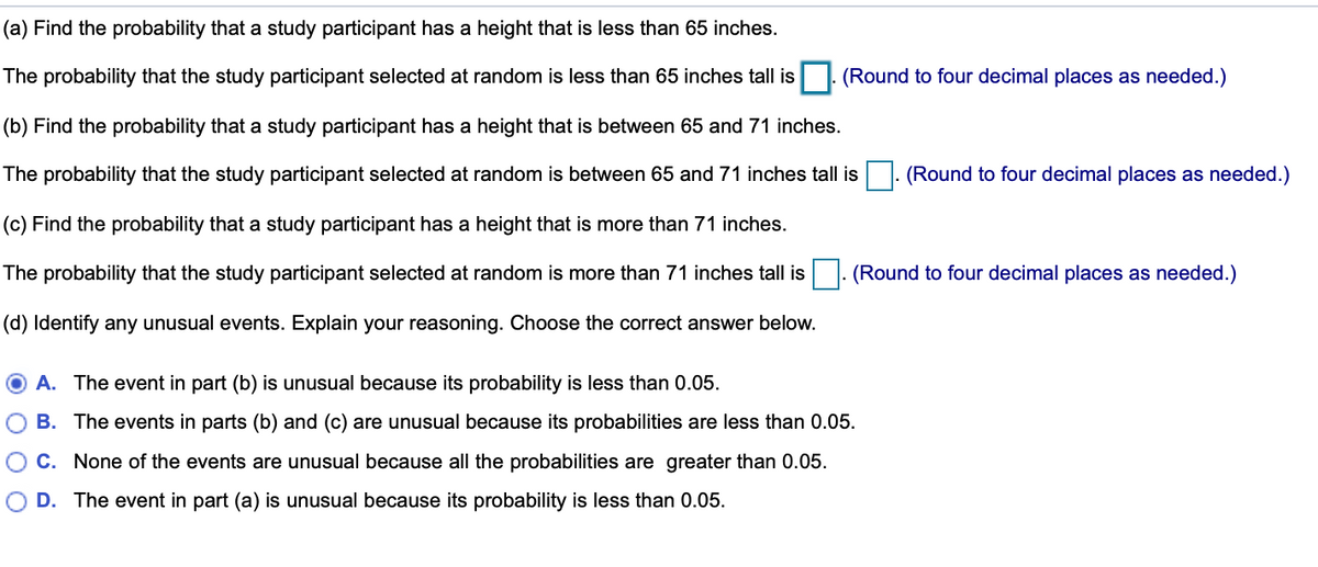 (a) Find the probability that a study participant has a height that is less than 65 inches.
The probability that the study participant selected at random is less than 65 inches tall is
(Round to four decimal places as needed.)
(b) Find the probability that a study participant has a height that is between 65 and 71 inches.
The probability that the study participant selected at random is between 65 and 71 inches tall is
(Round to four decimal places as needed.)
(c) Find the probability that a study participant has a height that is more than 71 inches.
The probability that the study participant selected at random is more than 71 inches tall is
(Round to four decimal places as needed.)
(d) Identify any unusual events. Explain your reasoning. Choose the correct answer below.
A. The event in part (b) is unusual because its probability is less than 0.05.
B. The events in parts (b) and (c) are unusual because its probabilities are less than 0.05.
O C. None of the events are unusual because all the probabilities are greater than 0.05.
D. The event in part (a) is unusual because its probability is less than 0.05.
