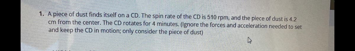 1. A piece of dust finds itself on a CD. The spin rate of the CD is 510 rpm, and the piece of dust is 4.2
cm from the center. The CD rotates for 4 minutes. (Ignore the forces and acceleration needed to set
and keep the CD in motion; only consider the piece of dust)
