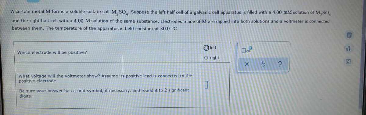 A certain metal M forms a soluble sulfate salt M, SO,. Suppose the left half cell of a galvanic cell apparatus is filled with a 4.00 mM solution of M, SO,
and the right half cell with a 4.00 M solution of the same substance. Electrodes made of M are dipped into both solutions and a voltmeter is connected
between them. The temperature of the apparatus is held constant at 30.0 °C.
O left
dh
Which electrode will be positive?
O right
What voltage will the voltmeter show? Assume its positive lead is connected to the
positive electrode.
Be sure your answer has a unit symbol, if necessary, and round it to 2 significant
digits.
