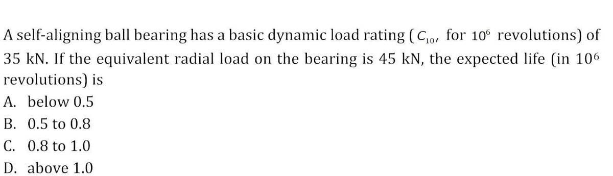 A self-aligning ball bearing has a basic dynamic load rating (Co, for 10° revolutions) of
35 kN. If the equivalent radial load on the bearing is 45 kN, the expected life (in 106
revolutions) is
A. below 0.5
B. 0.5 to 0.8
C. 0.8 to 1.0
D. above 1.0
