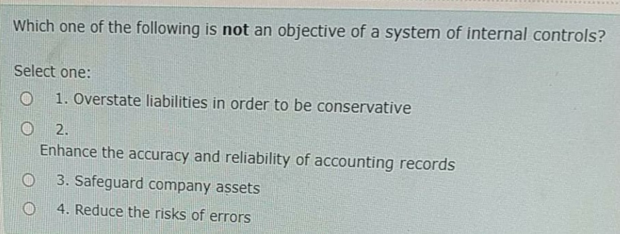 Which one of the following is not an objective of a system of internal controls?
Select one:
1. Overstate liabilities in order to be conservative
2.
Enhance the accuracy and reliability of accounting records
3. Safeguard company assets
4. Reduce the risks of errors
