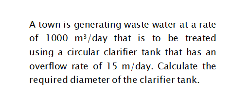 A town is generating waste water at a rate
of 1000 m3/day that is to be treated
using a circular clarifier tank that has an
overflow rate of 15 m/day. Calculate the
required diameter of the clarifier tank.
