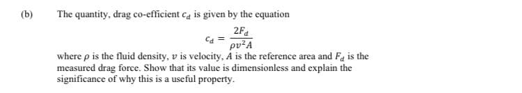 (b)
The quantity, drag co-efficient ca is given by the equation
2Fa
Ca
pv²A
where p is the fluid density, v is velocity, A is the reference area and Fa is the
measured drag force. Show that its value is dimensionless and explain the
significance of why this is a useful property.
