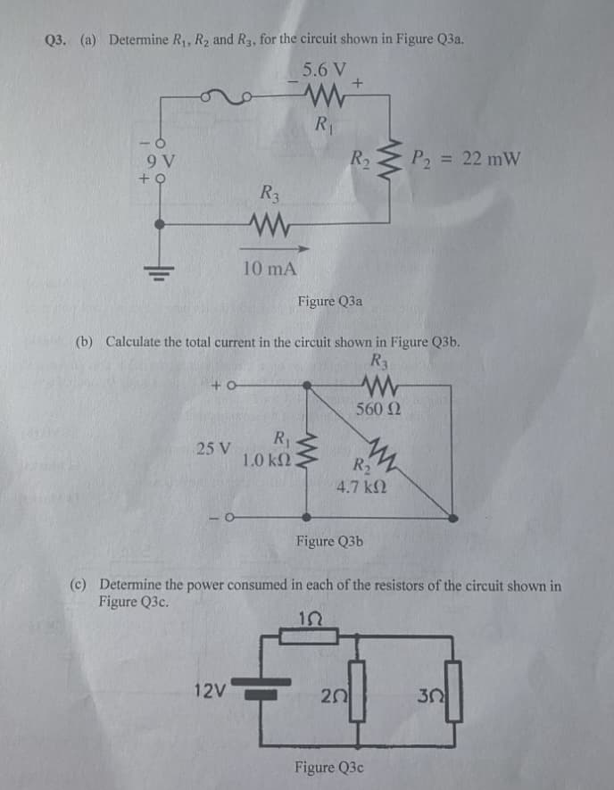 Q3. (a) Determine R,, R2 and R3, for the circuit shown in Figure Q3a.
5.6 V
R1
R2
P2 = 22 mW
%3D
9 V
R3
10 mA
Figure Q3a
(b) Calculate the total current in the circuit shown in Figure Q3b.
R3
560 2
R1
25 V
1.0 k2
R
4.7 k2
Figure Q3b
(c) Determine the power consumed in each of the resistors of the circuit shown in
Figure Q3c.
12V
20
30
Figure Q3c
