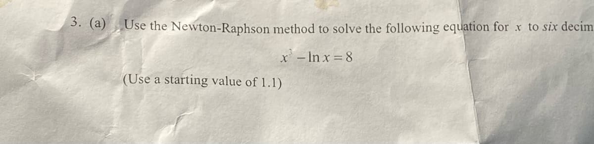 3. (a)
Use the Newton-Raphson method to solve the following equation for x to six decim
x - ln x=8
(Use a starting value of 1.1)