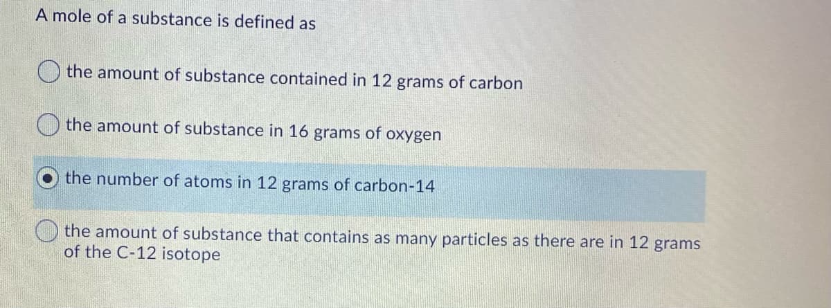 A mole of a substance is defined as
the amount of substance contained in 12 grams of carbon
the amount of substance in 16 grams of oxygen
the number of atoms in 12 grams of carbon-14
the amount of substance that contains as many particles as there are in 12 grams
of the C-12 isotope
