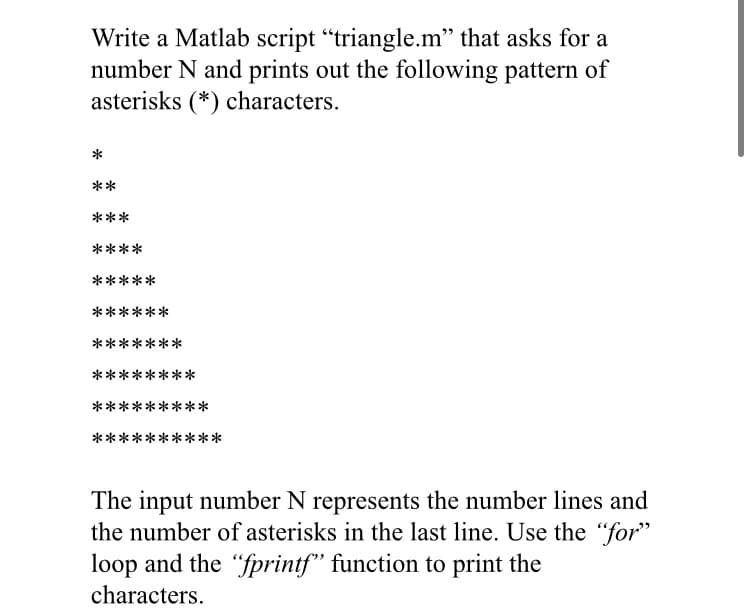Write a Matlab script "triangle.m" that asks for a
number N and prints out the following pattern of
asterisks (*) characters.
*
**
***
****
*****
******
*******
********
**:
***
**********
The input number N represents the number lines and
the number of asterisks in the last line. Use the "for"
loop and the "fprintf" function to print the
characters.
