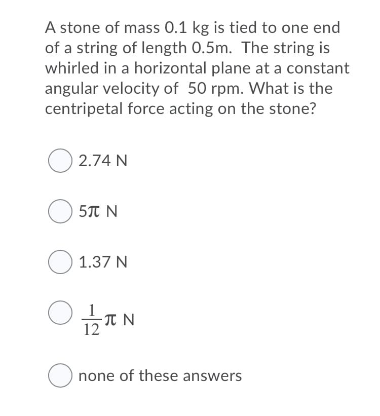 A stone of mass 0.1 kg is tied to one end
of a string of length 0.5m. The string is
whirled in a horizontal plane at a constant
angular velocity of 50 rpm. What is the
centripetal force acting on the stone?
O 2.74 N
O 5T N
O 1.37 N
O none of these answers
