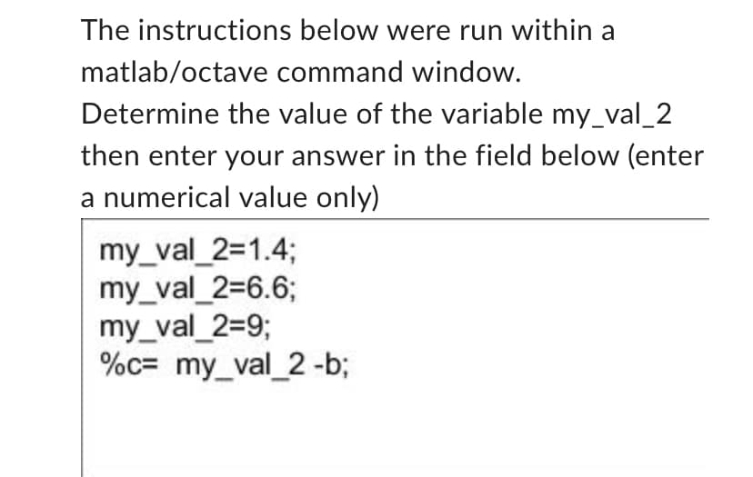 The instructions below were run within a
matlab/octave command window.
Determine the value of the variable my_val_2
then enter your answer in the field below (enter
a numerical value only)
my_val_2=1.4;
my_val_2=6.6;
my_val_2=9;
%c= my_val_2-b;