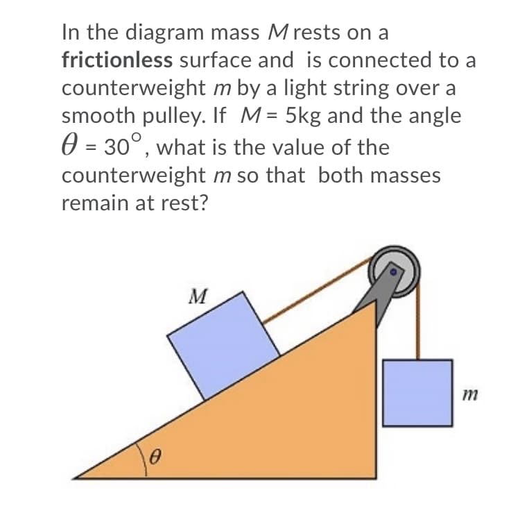 In the diagram mass M rests on a
frictionless surface and is connected to a
counterweight m by a light string over a
smooth pulley. If M= 5kg and the angle
0 = 30°, what is the value of the
%3D
counterweight m so that both masses
remain at rest?
M
m
