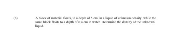 (b)
A block of material floats, to a depth of 5 cm, in a liquid of unknown density, while the
same block floats to a depth of 6.4 cm in water. Determine the density of the unknown
liquid.
