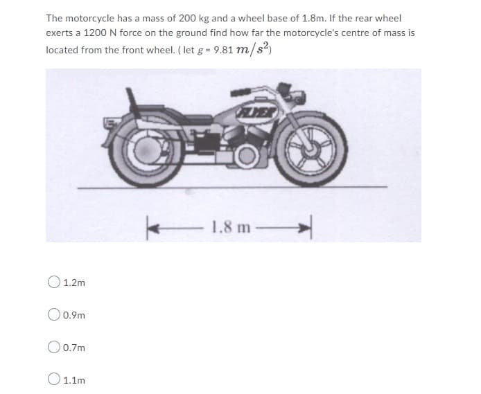 The motorcycle has a mass of 200 kg and a wheel base of 1.8m. If the rear wheel
exerts a 1200 N force on the ground find how far the motorcycle's centre of mass is
located from the front wheel. (let g = 9.81 m/s²)
1.8 m
1.2m
0.9m
O 0.7m
O11m