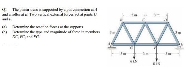 QI The planar truss is supported by a pin connection at A
and a roller at E. Two vertical external forces act at joints G
and F.
3 m
BI
(a) Determine the reaction forces at the supports
(b) Determine the type and magnitude of force in members
DC, FC, and FG.
3 m
3 m
3 m
-3 m
3 m-
6 kN
8 kN
