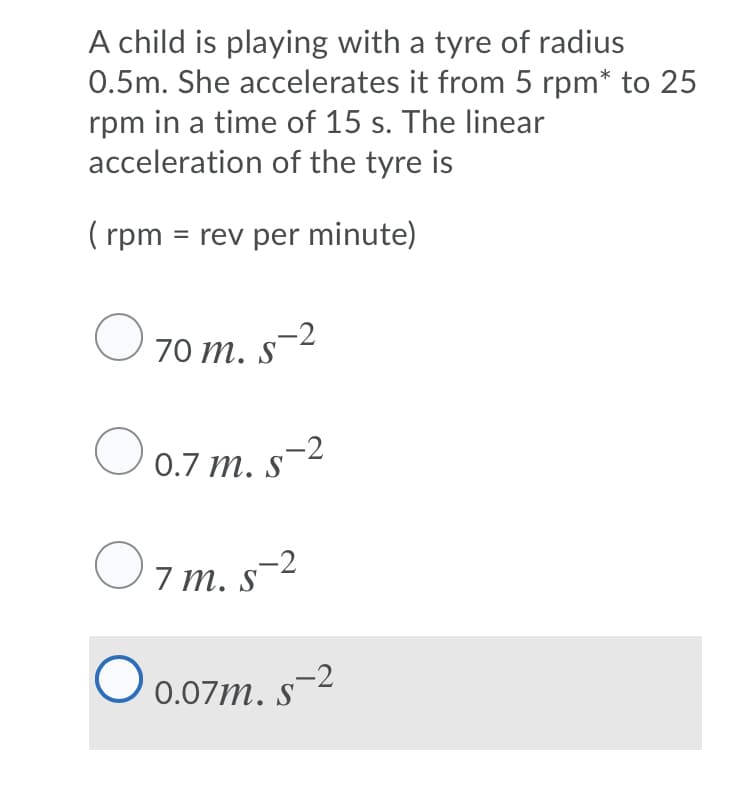 A child is playing with a tyre of radius
0.5m. She accelerates it from 5 rpm* to 25
rpm in a time of 15 s. The linear
acceleration of the tyre is
( rpm = rev per minute)
70 т. s 2
S
O 0.7 m. s-2
m. s-²
O .07m. s-2

