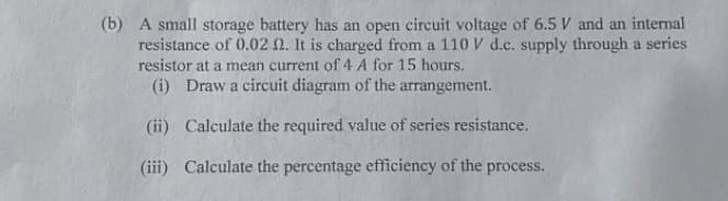 (b) A small storage battery has an open circuit voltage of 6.5 V and an interal
resistance of 0.02 N. It is charged from a 110 V d.c. supply through a series
resistor at a mean current of 4 A for 15 hours.
(i) Draw a circuit diagram of the arrangement.
(ii) Calculate the required value of series resistance.
(iii) Calculate the percentage efficiency of the process.
