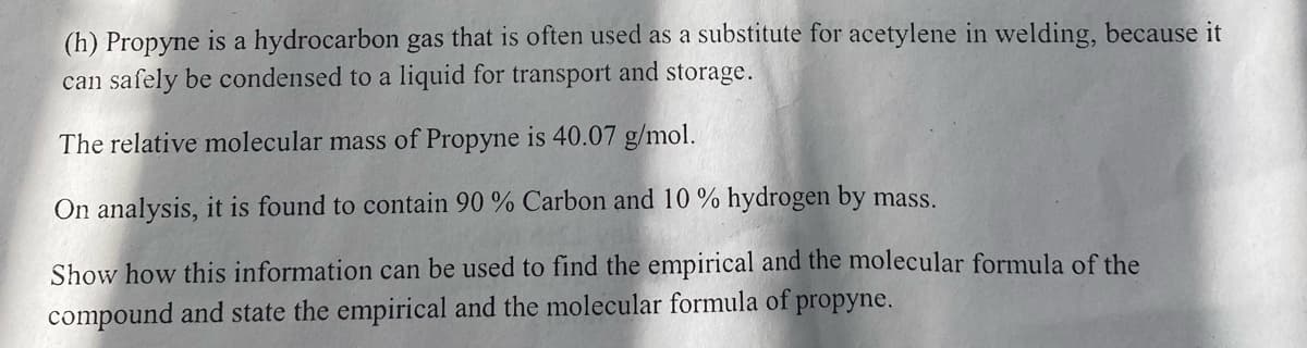 (h) Propyne is a hydrocarbon gas that is often used as a substitute for acetylene in welding, because it
can safely be condensed to a liquid for transport and storage.
The relative molecular mass of Propyne is 40.07 g/mol.
On analysis, it is found to contain 90 % Carbon and 10% hydrogen by mass.
Show how this information can be used to find the empirical and the molecular formula of the
compound and state the empirical and the molecular formula of propyne.