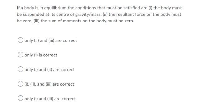If a body is in equilibrium the conditions that must be satisfied are (i) the body must
be suspended at its centre of gravity/mass, (ii) the resultant force on the body must
be zero, (iii) the sum of moments on the body must be zero
O only (ii) and (iii) are correct
only (i) is correct
O only (i) and (ii) are correct
(i), (ii), and (iii) are correct
O only (i) and (iii) are correct