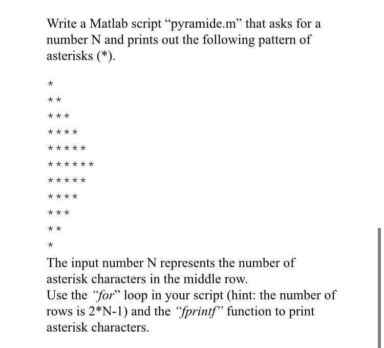 Write a Matlab script "pyramide.m" that asks for a
number N and prints out the following pattern of
asterisks (*).
**
***
****
*****
**
****
***
**
The input number N represents the number of
asterisk characters in the middle row.
Use the "for" loop in your script (hint: the number of
rows is 2*N-1) and the "fprintf" function to print
asterisk characters.
*
