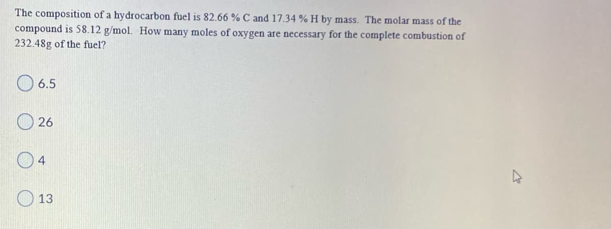 The composition of a hydrocarbon fuel is 82.66 % C and 17.34 % H by mass. The molar mass of the
compound is 58.12 g/mol. How many moles of oxygen are necessary for the complete combustion of
232.48g of the fuel?
6.5
26
4
13
